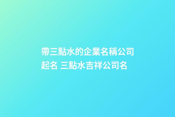 帶三點水的企業名稱公司起名 三點水吉祥公司名-第1張-公司起名-玄機派